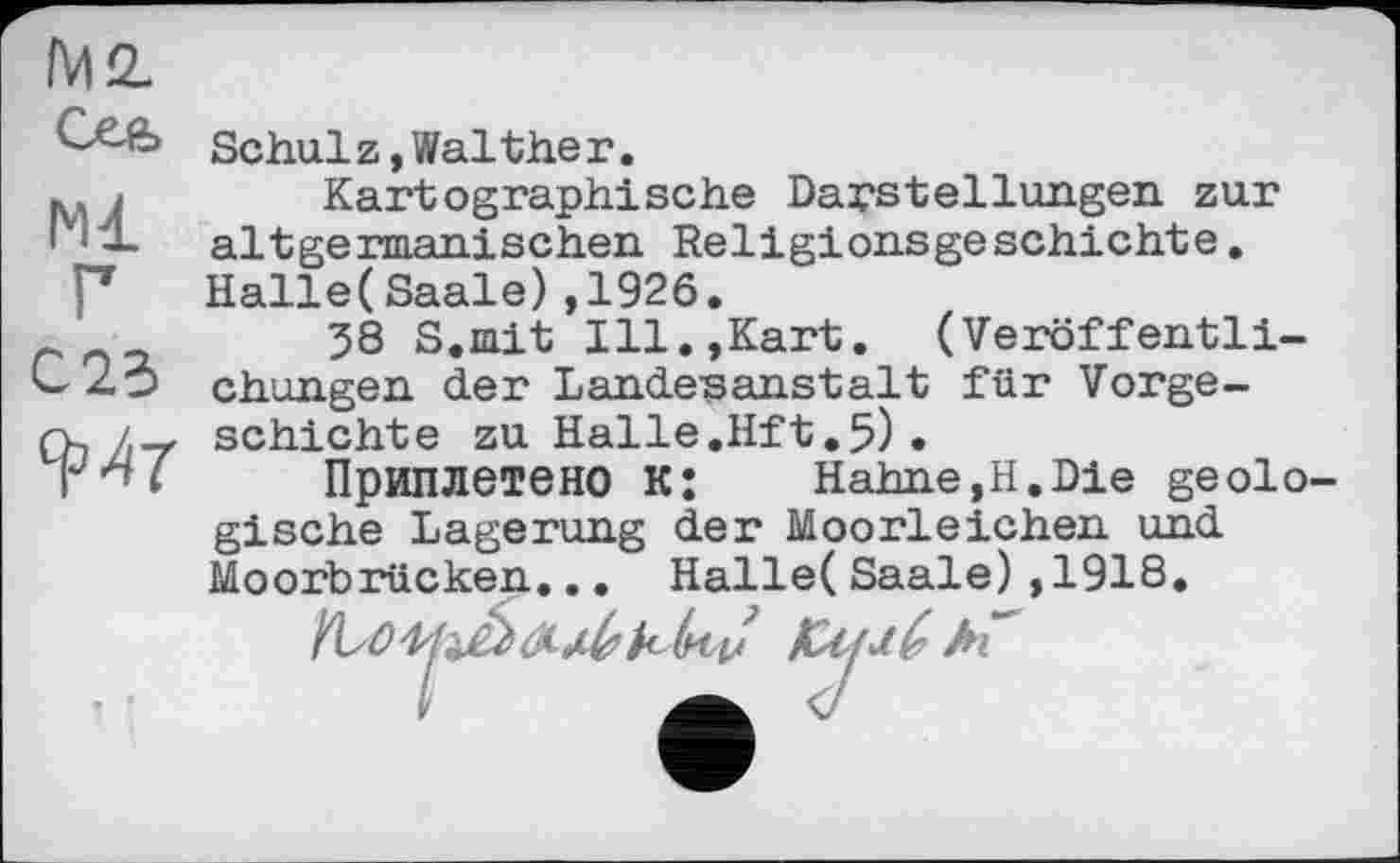 ﻿IM 2.
Ml
Г
C2S
RW
Schulz, Walther.
Kartographische Darstellungen zur altgermanischen Religionsgeschichte. Halle(Saale),1926.
38 S.mit Ill.,Kart. (Veröffentlichungen der Landesanstalt für Vorgeschichte zu Halle.Hft.5) .
Приплетено KJ Hahne,H.Die geologische Lagerung der Moorleichen und Moorbrücken... Halle(Saale),1918.
(к